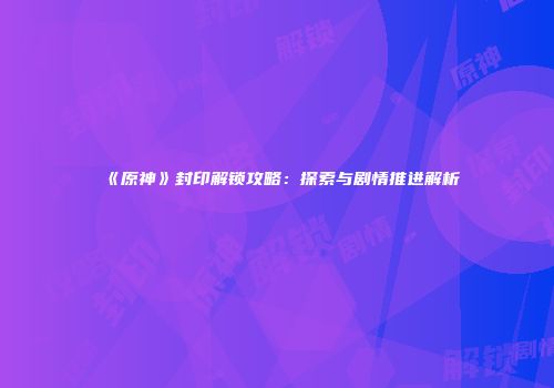 《原神》封印解锁攻略：探索与剧情推进解析