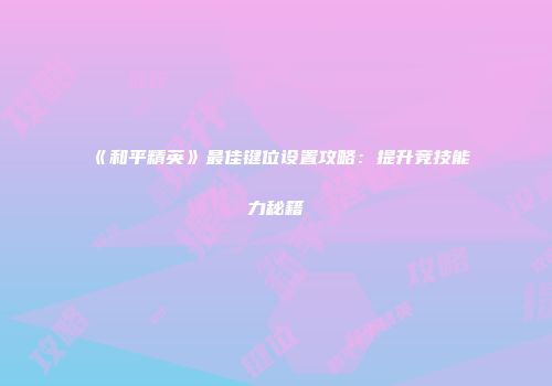 《和平精英》最佳键位设置攻略：提升竞技能力秘籍