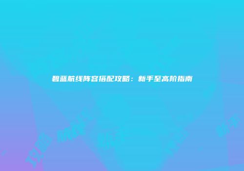 碧蓝航线阵容搭配攻略：新手至高阶指南