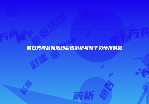 明日方舟最新活动彩蛋解析与新干员情报前瞻