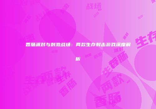 香肠派对与刺激战场：两款生存射击游戏深度解析