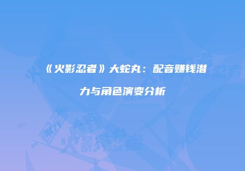 《火影忍者》大蛇丸：配音赚钱潜力与角色演变分析