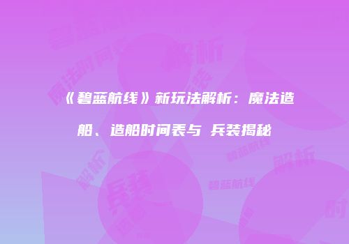 《碧蓝航线》新玩法解析：魔法造船、造船时间表与μ兵装揭秘