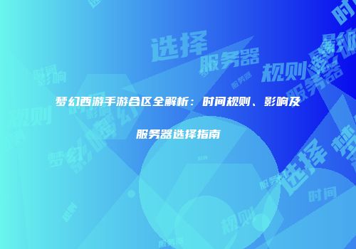 梦幻西游手游合区全解析：时间规则、影响及服务器选择指南