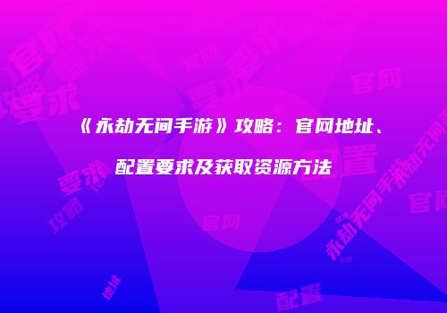 《永劫无间手游》攻略：官网地址、配置要求及获取资源方法