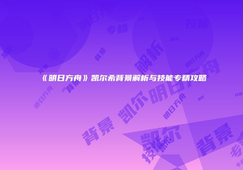 《明日方舟》凯尔希背景解析与技能专精攻略