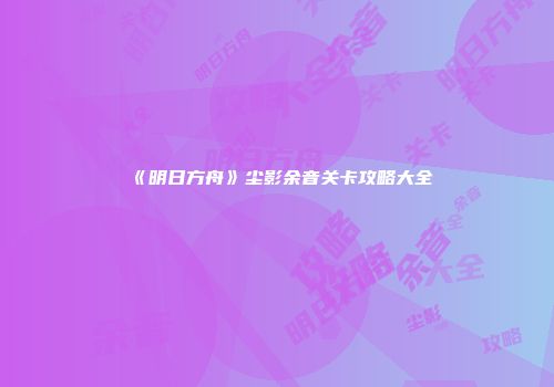 《明日方舟》尘影余音关卡攻略大全