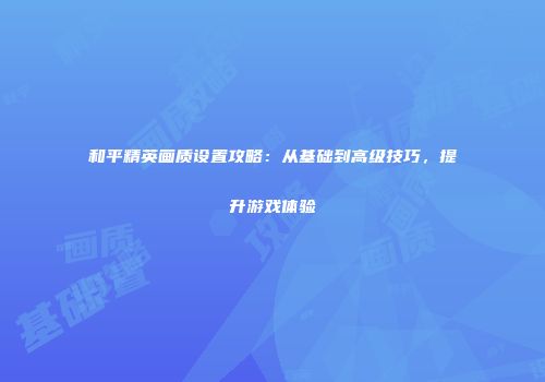 和平精英画质设置攻略：从基础到高级技巧，提升游戏体验
