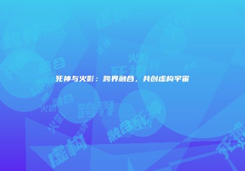 死神与火影：跨界融合，共创虚构宇宙