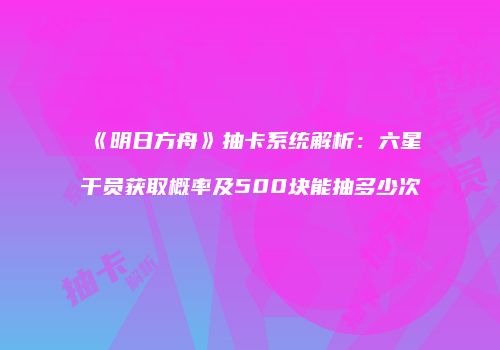 《明日方舟》抽卡系统解析：六星干员获取概率及500块能抽多少次