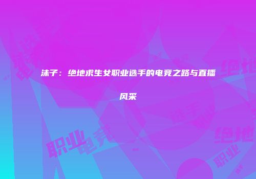 沫子：绝地求生女职业选手的电竞之路与直播风采