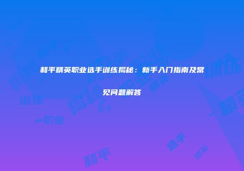 和平精英职业选手训练揭秘：新手入门指南及常见问题解答