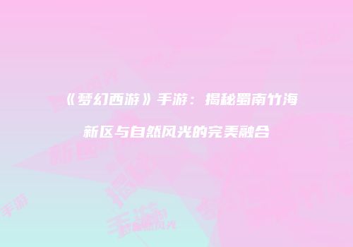 《梦幻西游》手游：揭秘蜀南竹海新区与自然风光的完美融合