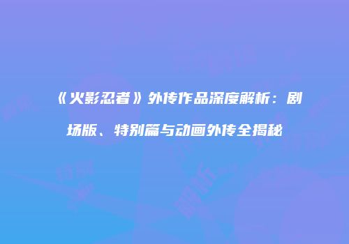 《火影忍者》外传作品深度解析：剧场版、特别篇与动画外传全揭秘