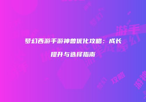 梦幻西游手游神兽优化攻略：成长提升与选择指南