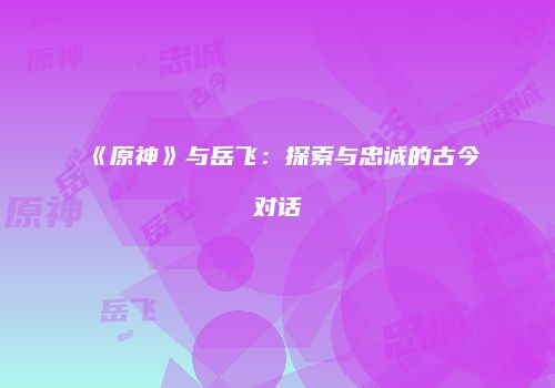 《原神》与岳飞：探索与忠诚的古今对话