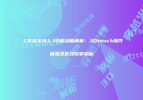 《穿越火线》3D版动画解析：3Dtouch操作体验及游戏引擎揭秘
