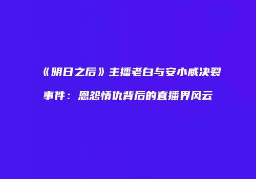 《明日之后》主播老白与安小威决裂事件：恩怨情仇背后的直播界风云