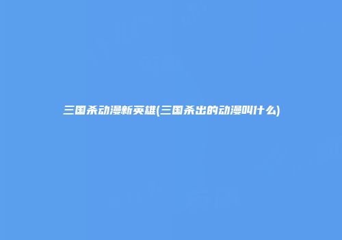 三国杀动漫新英雄(三国杀出的动漫叫什么)