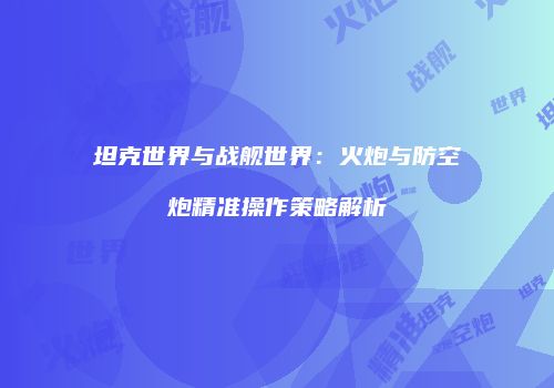 坦克世界与战舰世界：火炮与防空炮精准操作策略解析