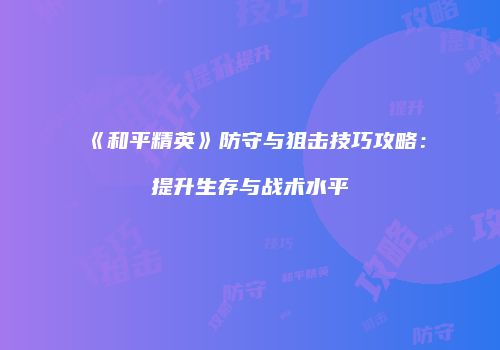 《和平精英》防守与狙击技巧攻略：提升生存与战术水平
