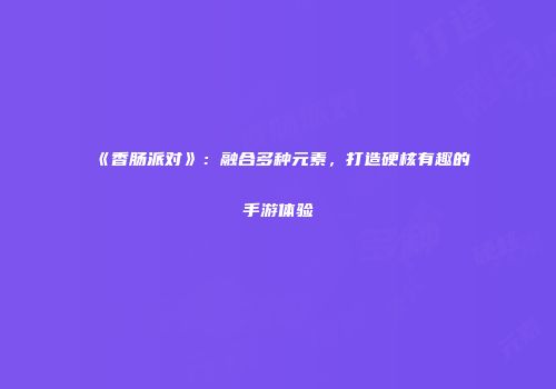 《香肠派对》：融合多种元素，打造硬核有趣的手游体验