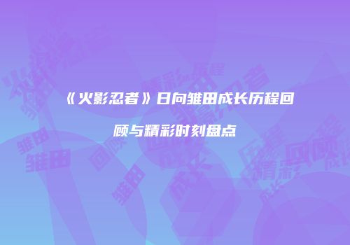 《火影忍者》日向雏田成长历程回顾与精彩时刻盘点