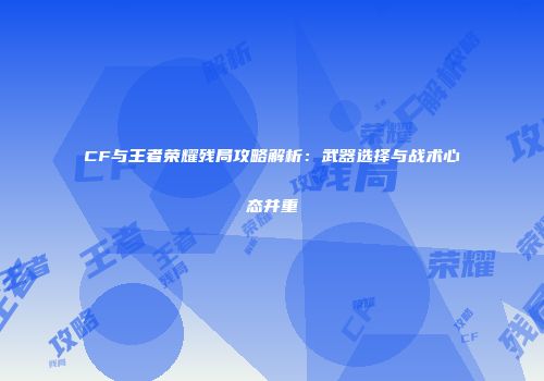 CF与王者荣耀残局攻略解析：武器选择与战术心态并重