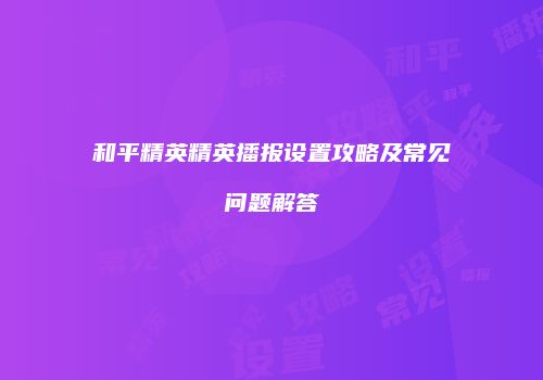 和平精英精英播报设置攻略及常见问题解答