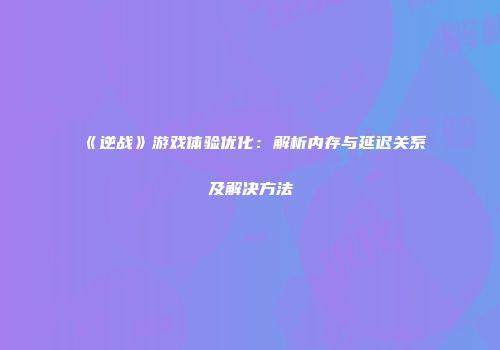 《逆战》游戏体验优化：解析内存与延迟关系及解决方法