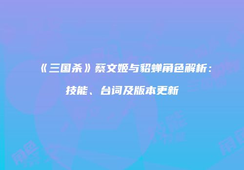 《三国杀》蔡文姬与貂蝉角色解析：技能、台词及版本更新