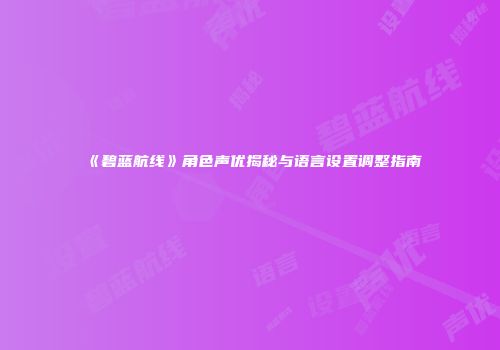 《碧蓝航线》角色声优揭秘与语言设置调整指南