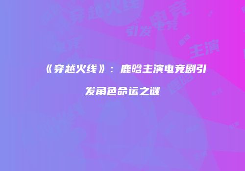 《穿越火线》：鹿晗主演电竞剧引发角色命运之谜