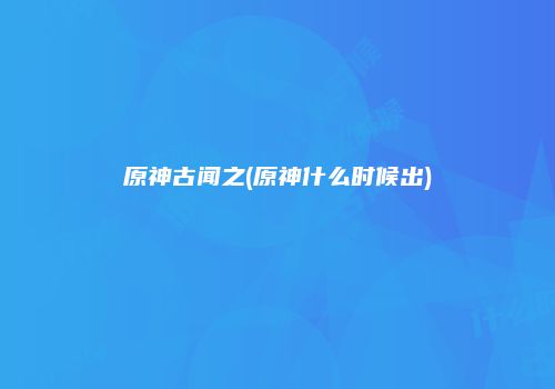 原神古闻之(原神什么时候出)