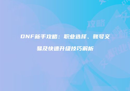 DNF新手攻略：职业选择、账号交易及快速升级技巧解析