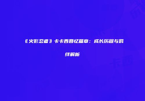 《火影忍者》卡卡西回忆篇章：成长历程与羁绊解析
