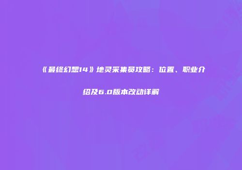 《最终幻想14》地灵采集员攻略：位置、职业介绍及6.0版本改动详解