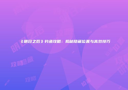 《明日之后》钓鱼攻略：揭秘隐藏位置与高效技巧