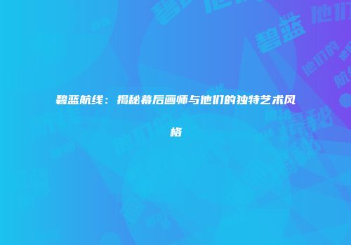 碧蓝航线：揭秘幕后画师与他们的独特艺术风格