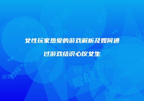 女性玩家热爱的游戏解析及如何通过游戏结识心仪女生