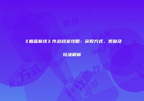 《碧蓝航线》作战档案攻略：获取方式、奖励及玩法解析