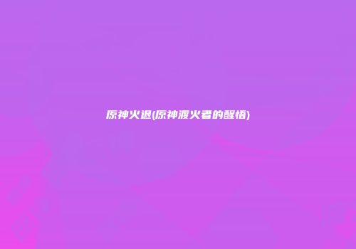 原神火退(原神渡火者的醒悟)