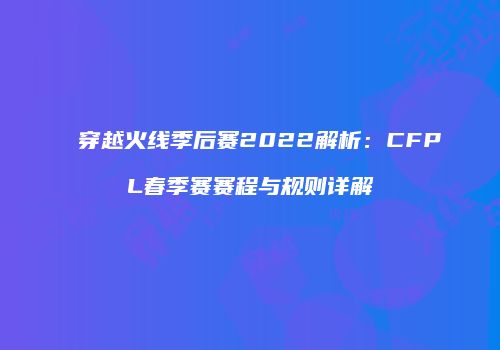 穿越火线季后赛2022解析：CFPL春季赛赛程与规则详解