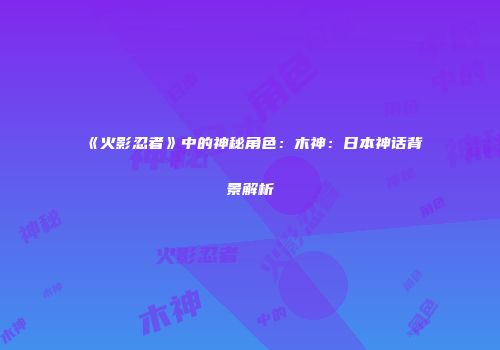 《火影忍者》中的神秘角色：木神：日本神话背景解析