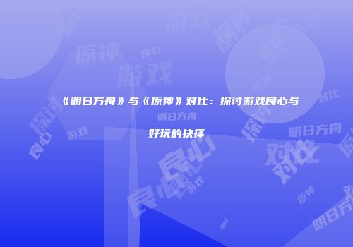 《明日方舟》与《原神》对比：探讨游戏良心与好玩的抉择