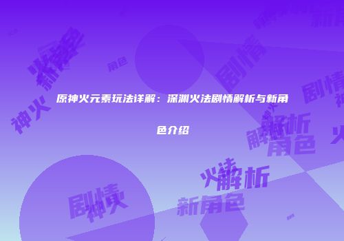 原神火元素玩法详解：深渊火法剧情解析与新角色介绍