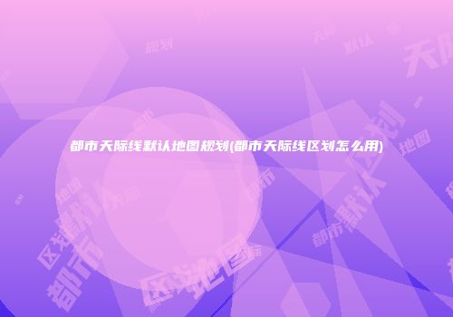 都市天际线默认地图规划(都市天际线区划怎么用)
