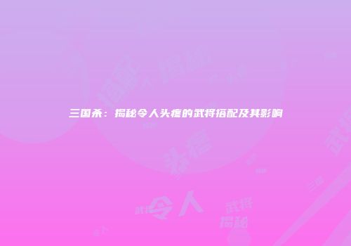 三国杀：揭秘令人头疼的武将搭配及其影响