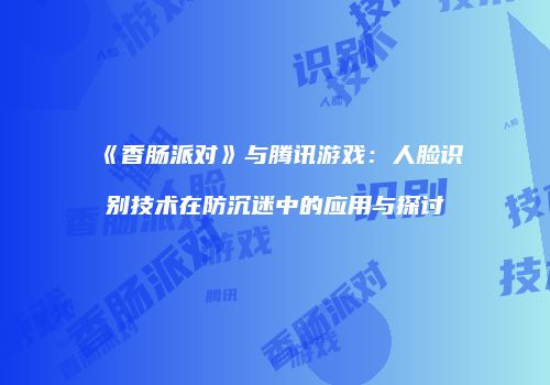 《香肠派对》与腾讯游戏：人脸识别技术在防沉迷中的应用与探讨