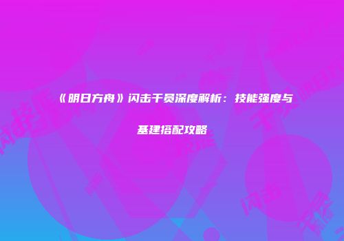 《明日方舟》闪击干员深度解析：技能强度与基建搭配攻略